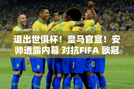 退出世俱杯！皇马官宣！安帅透露内幕 对抗FIFA 欧冠或成目标