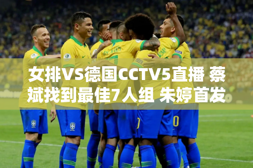 女排VS德国CCTV5直播 蔡斌找到最佳7人组 朱婷首发可连胜2场