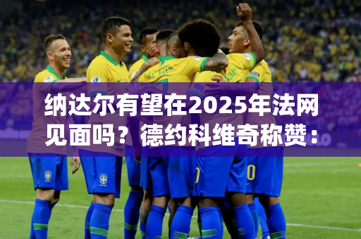 纳达尔有望在2025年法网见面吗？德约科维奇称赞：这不像他退役时的水平