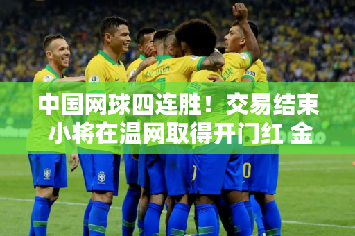 中国网球四连胜！交易结束 小将在温网取得开门红 金花收到退出大礼！