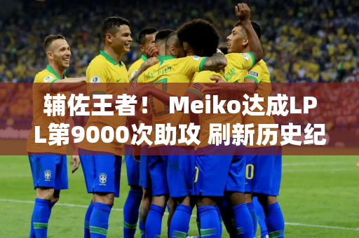 辅佐王者！ Meiko达成LPL第9000次助攻 刷新历史纪录