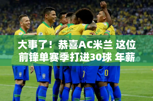 大事了！恭喜AC米兰 这位前锋单赛季打进30球 年薪1500万 国际米兰有一个对手